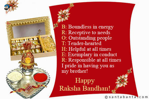 B: Boundless in energy<br />
R: Receptive to needs<br />
O: Outstanding people<br />
T: Tender-hearted<br />
H: Helpful at all times<br />
E: Exemplary in conduct<br />
R: Responsible at all times<br />
I pride in having you as my brother!<br />
Happy Raksha Bandhan!