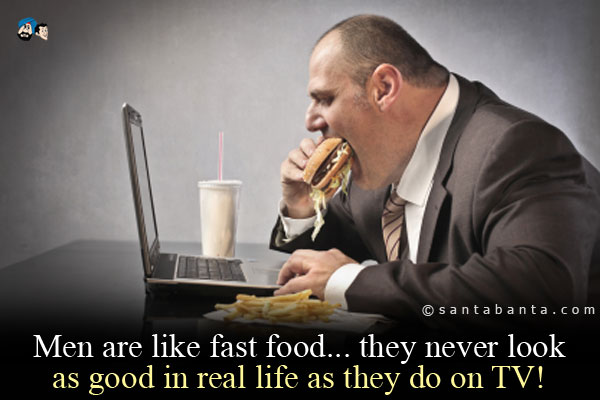 Men are like fast food... they never look as good in real life as they do on TV!