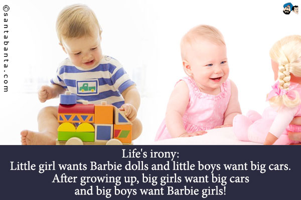 Life's irony:<br />
Little girl wants Barbie dolls and little boys want big cars.
After growing up, big girls want big cars and big boys want Barbie girls!