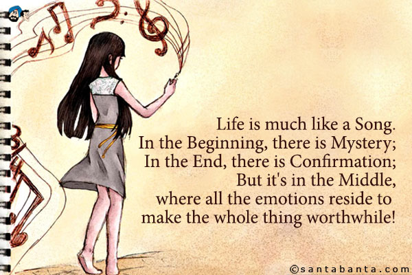 Life is much like a Song.<br />                                                         In the Beginning, there is Mystery;<br />
In the End, there is Confirmation;<br />
But it's in the Middle, where all the emotions reside to make the whole thing worthwhile!