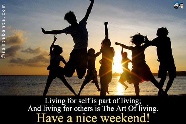 Living for self is part of living;<br />
And living for others is The Art Of living.<br />
Have a nice weekend!