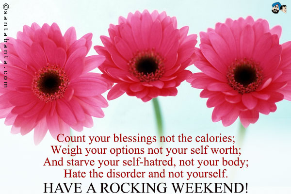 Count your blessings not the calories;<br />
Weigh your options not your self worth;<br />
And starve your self-hatred, not your body;<br />
Hate the disorder and not yourself.<br />
Have a rocking weekend!