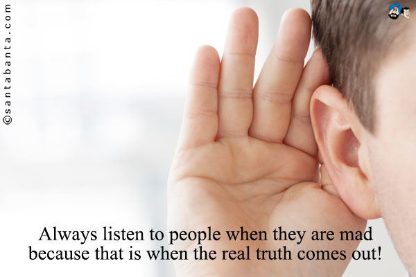 Always listen to people when they are mad because that is when the real truth comes out!