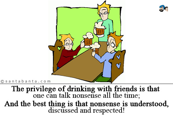 The privilege of drinking with friends is that one can talk nonsense all the time;<br />
And the best thing is that nonsense is understood, discussed and respected!
