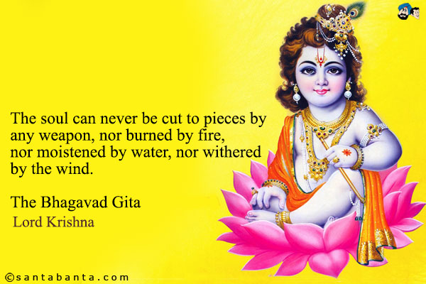 The soul can never be cut to pieces by any weapon, nor burned by fire, nor moistened by water, nor withered by the wind.<br />
The Bhagavad Gita