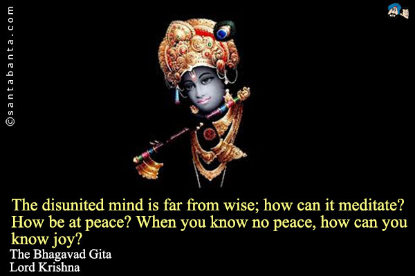 The disunited mind is far from wise; how can it meditate? How be at peace? When you know no peace, how can you know joy?<br />
The Bhagavad Gita