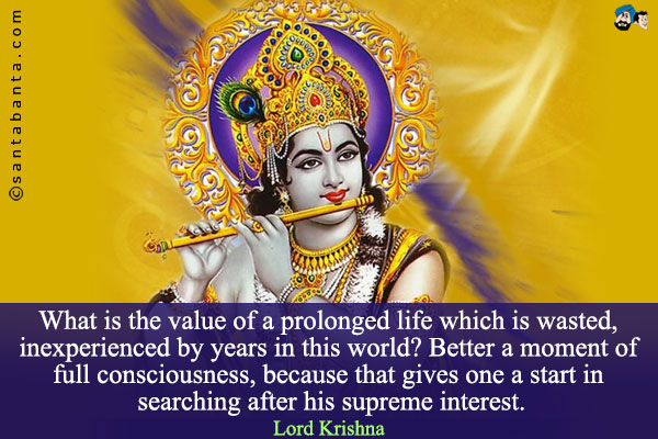 What is the value of a prolonged life which is wasted, inexperienced by years in this world? Better a moment of full consciousness, because that gives one a start in searching after his supreme interest.