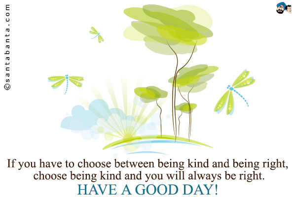 If you have to choose between being kind and being right, choose being kind and you will always be right.<br />
Have a good day!