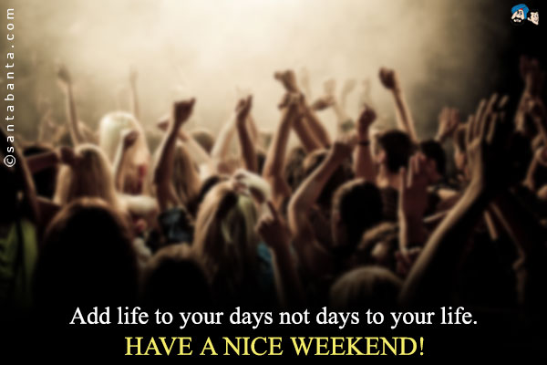 Add life to your days not days to your life.<br />
Have a nice weekend!