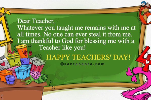 Dear Teacher,<br />
Whatever you taught me remains with me at all times. No one can ever steal it from me. I am thankful to God for blessing me with a Teacher like you!<br />
Happy Teachers' Day!