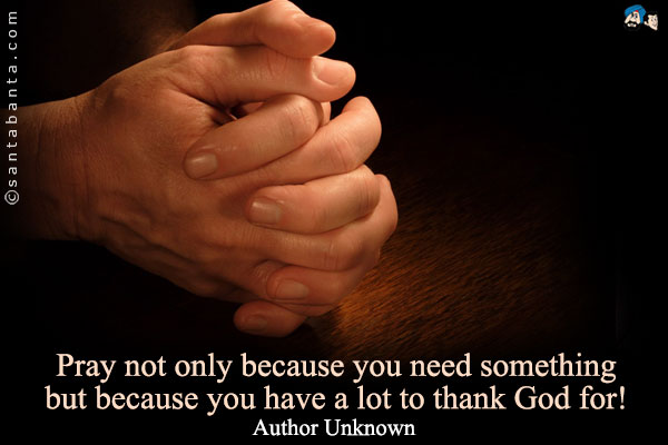 Pray not only because you need something but because you have a lot to thank God for!