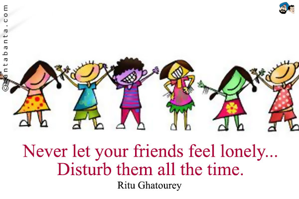 Never let your friends feel lonely... Disturb them all the time.