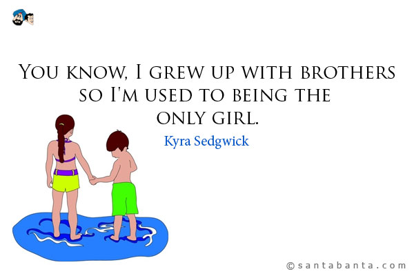 You know, I grew up with brothers so I'm used to being the only girl.