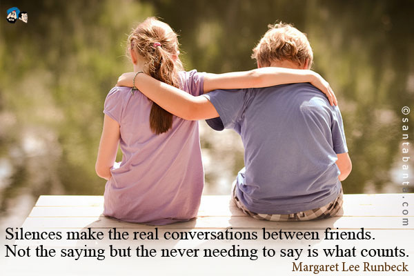 Silences make the real conversations between friends.  Not the saying but the never needing to say is what counts.