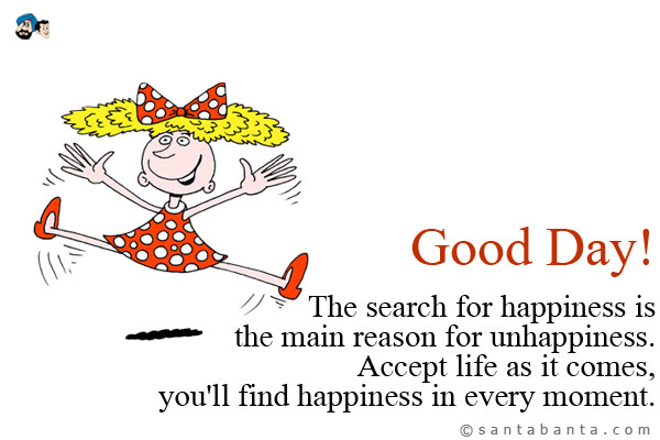 The search for happiness is the main reason for unhappiness.<br />
Accept life as it comes, you'll find happiness in every moment.<br />
Good Day!