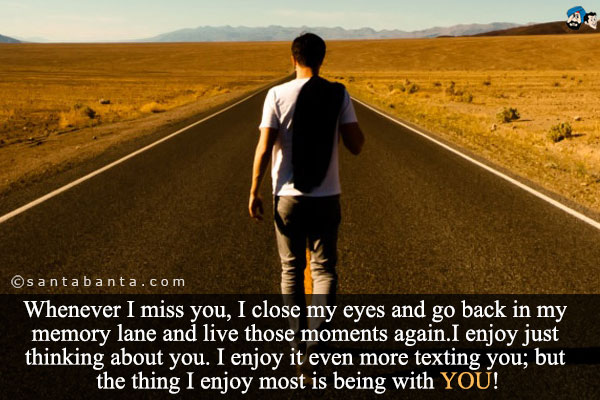 Whenever I miss you, I close my eyes and go back in my memory lane and live those moments again.I enjoy just thinking about you. I enjoy it even more texting you; but the thing I enjoy most is being with YOU!