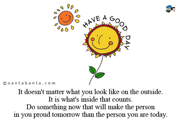 It doesn't matter what you look like on the outside. It is what's inside that counts.<br />
Do something now that will make the person in you proud tomorrow than the person you are today.<br />
Good Day!