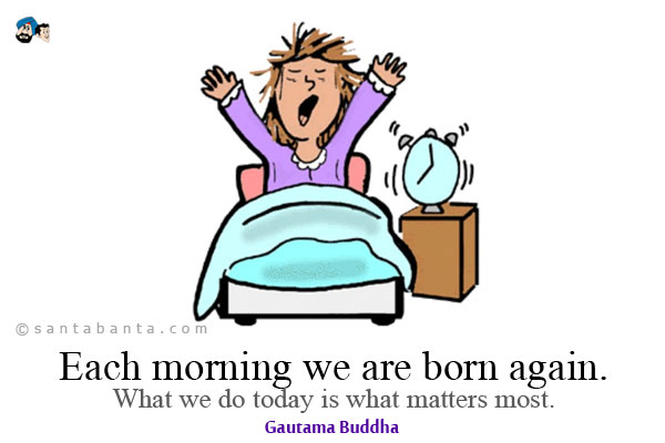 Each morning we are born again. What we do today is what matters most.