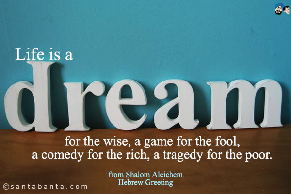 Life is a dream for the wise, a game for the fool, a comedy for the rich, a tragedy for the poor.<br />
from Shalom Aleichem