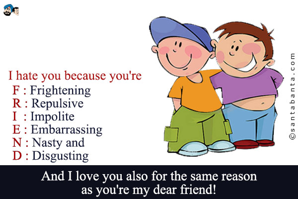 I hate you because you're<br /><br />
F: Frightening<br />
R: Repulsive<br />
I: Impolite<br />
E: Embarrassing<br />
N: Nasty and<br />
D: Disgusting<br /><br />
And I love you also for the same reason as you're my dear friend!