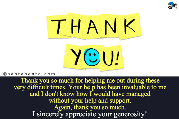 Thank you so much for helping me out during these very difficult times. Your help has been invaluable to me and I don't know how I would have managed without your help and support.<br />
Again, thank you so much. I sincerely appreciate your generosity!