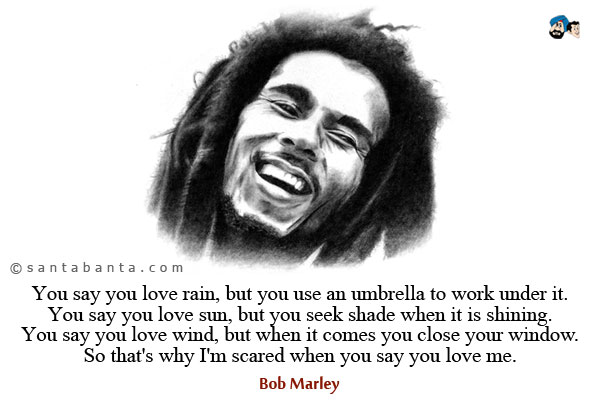 You say you love rain, but you use an umbrella to work under it.<br />
You say you love sun, but you seek shade when it is shining.<br />
You say you love wind, but when it comes you close your window.<br />
So that's why I'm scared when you say you love me.