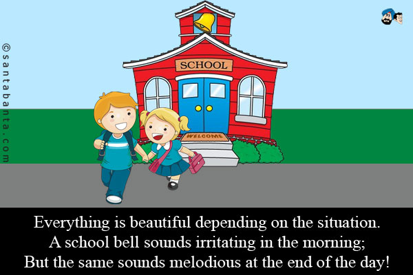 Everything is beautiful depending on the situation.<br />
A school bell sounds irritating in the morning;<br />
But the same sounds melodious at the end of the day!