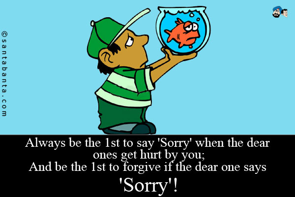 Always be the 1st to say 'Sorry' when the dear ones get hurt by you;<br />
And be the 1st to forgive if the dear one says 'Sorry'!