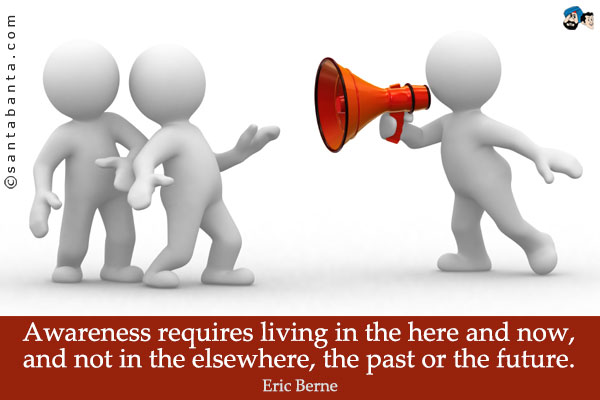 Awareness requires living in the here and now, and not in the elsewhere, the past or the future.
          