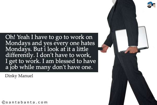 Oh! Yeah I have to go to work on Mondays and yes every one hates Mondays. But i look at it a little differently. I don't have to work, I get to work. I am blessed to have a job while many don't have one.