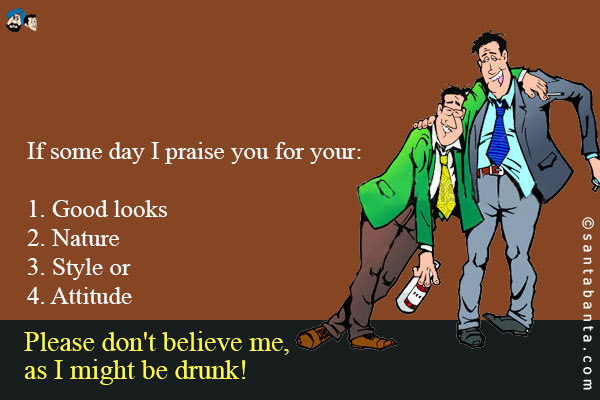 If some day I praise you for your:<br />
1. Good looks<br />
2. Nature<br />
3. Style or<br />
4. Attitude<br />
Please don't believe me, as I might be drunk!