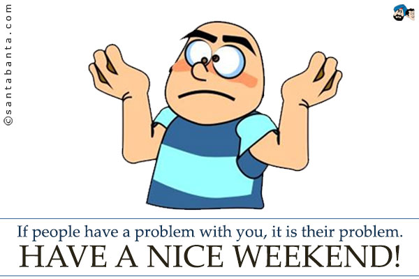 If people have a problem with you, it is their problem.<br />
Have a nice weekend!