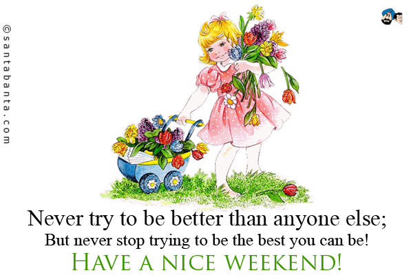 Never try to be better than anyone else;<br />
But never stop trying to be the best you can be!<br />
Have a nice weekend!