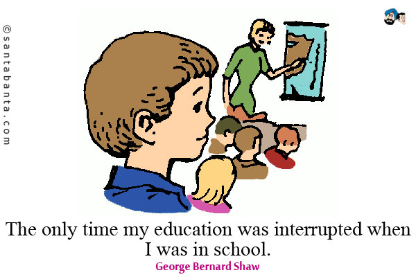 The only time my education was interrupted was when I was in school.