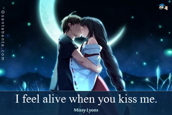 I feel alive when you kiss me.