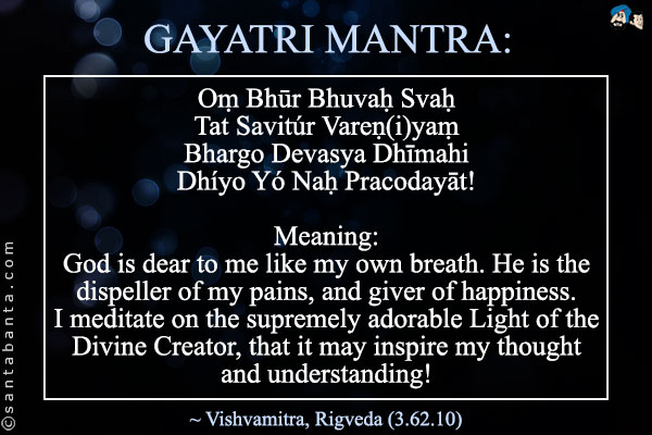 GAYATRI MANTRA:<br /><br />
Oṃ Bhūr Bhuvaḥ Svaḥ<br />
Tat Savitúr Vareṇ(i)yaṃ<br />
Bhargo Devasya Dhīmahi<br />
Dhíyo Yó Naḥ Pracodayāt!<br /><br />
Meaning:<br />
God is dear to me like my own breath. He is the dispeller of my pains, and giver of happiness.<br />
I meditate on the supremely adorable Light of the Divine Creator, that it may inspire my thought and understanding!