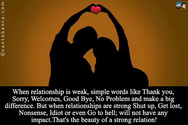 When relationship is weak, simple words like Thank you, Sorry, Welcomes, Good Bye, No Problem and make a big difference.<br />
But when relationships are strong Shut up, Get lost, Nonsense, Idiot or even Go to hell; will not have any impact.<br />
That's the beauty of a strong relation!