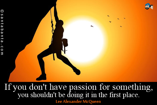 If you don't have passion for something, you shouldn't be doing it in the first place.