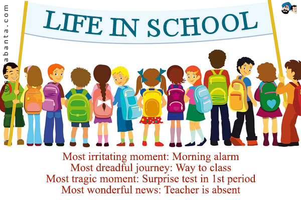 Life in School:<br /><br />
Most irritating moment: Morning alarm<br />
Most dreadful journey: Way to class<br />
Most tragic moment: Surprise test in 1st period<br />
Most wonderful news: Teacher is absent