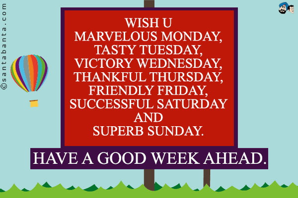 Wish u Marvelous Monday,<br/>
Tasty Tuesday,<br/>
Victory Wednesday,<br/>
Thankful Thursday,<br/>
Friendly Friday,<br/>
Successful Saturday And<br/>
Superb Sunday.<br/>
Have a Good Week Ahead.