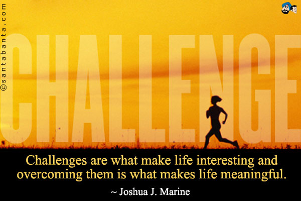 Challenges are what make life interesting and overcoming them is what makes life meaningful.