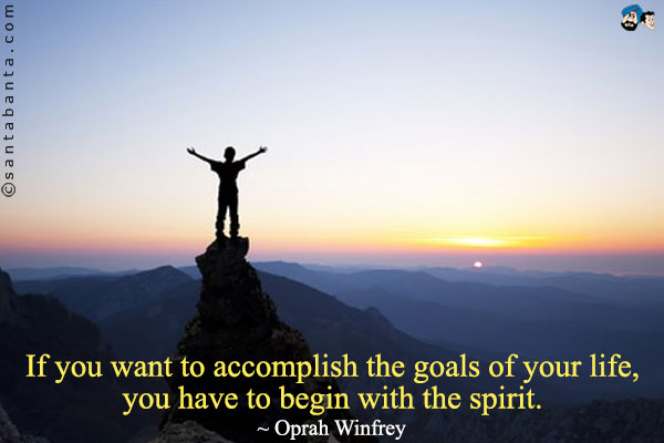 If you want to accomplish the goals of your life, you have to begin with the spirit.