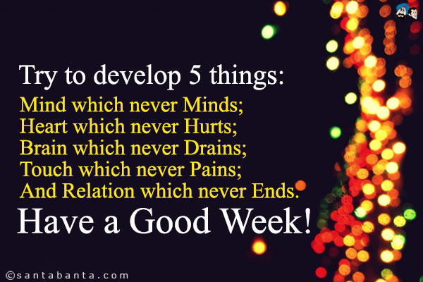 Try to develop 5 things:<br/>
Mind which never Minds;<br/>
Heart which never Hurts;<br/>
Brain which never Drains;<br/>
Touch which never Pains;<br/>
And Relation which never Ends.<br/>
Have a Good Week!