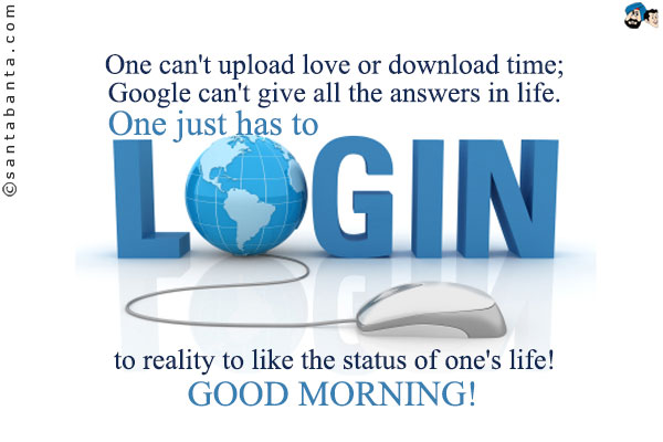 One can't upload love or download time;<br/>

Google can't give all the answers  in life.<br/>

One just has to log-in to reality to like the status of one's life!<br/>

Good Morning!