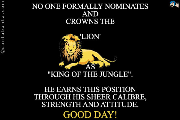 No one formally nominates and crowns the 'Lion' as `King of the Jungle`.<br/>
He earns this position through his sheer calibre, strength and attitude.<br/>
Good Day!