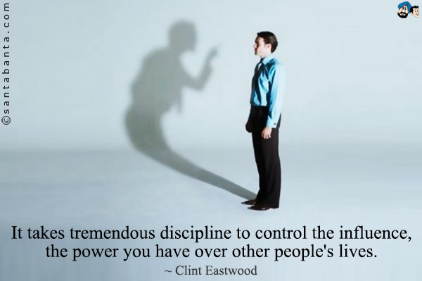 It takes tremendous discipline to control the influence, the power you have over other people's lives.