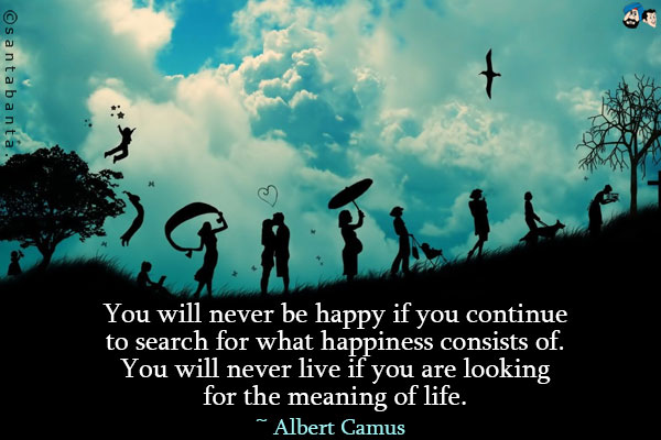 You will never be happy if you continue to search for what happiness consists of. You will never live if you are looking for the meaning of life.
