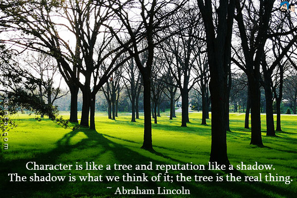 Character is like a tree and reputation like a shadow. The shadow is what we think of it; the tree is the real thing.
