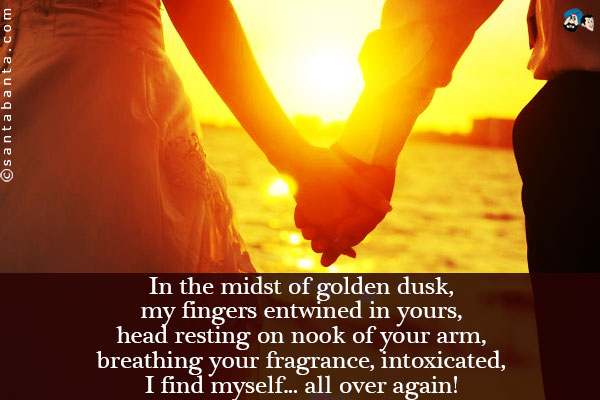 In the midst of golden dusk, my fingers entwined in yours, head resting on nook of your arm, breathing your fragrance, intoxicated, I find myself... all over again! 