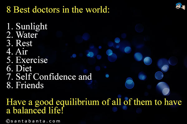 8 Best doctors in the world:<br/>
1. Sunlight<br/> 
2. Water<br/>
3. Rest<br/>
4. Air<br/>
5. Exercise<br/>
6. Diet<br/>
7. Self Confidence and<br/>
8. Friends<br/>
Have a good equilibrium of all of them to have a balanced life!